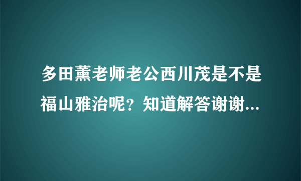 多田薰老师老公西川茂是不是福山雅治呢？知道解答谢谢了很想知道 正确的加分喔