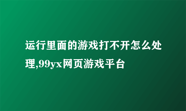 运行里面的游戏打不开怎么处理,99yx网页游戏平台