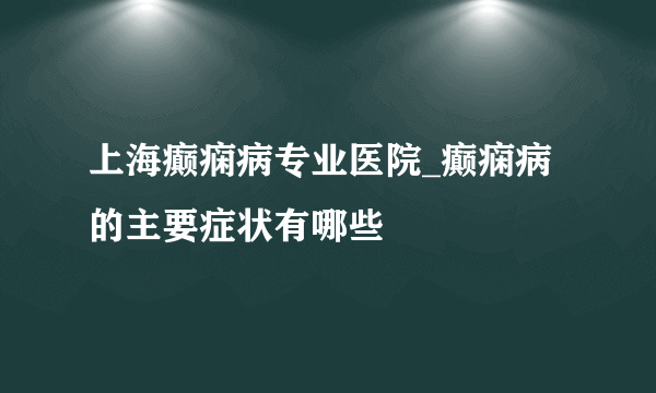 上海癫痫病专业医院_癫痫病的主要症状有哪些