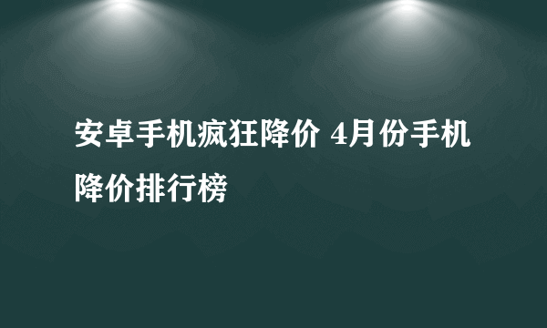 安卓手机疯狂降价 4月份手机降价排行榜