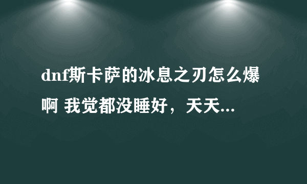 dnf斯卡萨的冰息之刃怎么爆啊 我觉都没睡好，天天早早起床撸冰龙 3天了 毛都没有 真心求助啊