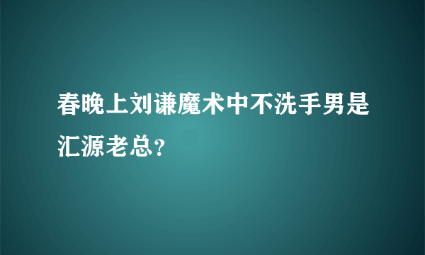 春晚上刘谦魔术中不洗手男是汇源老总？