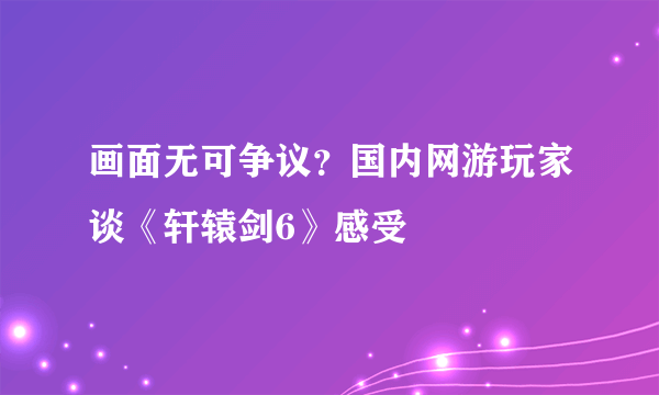 画面无可争议？国内网游玩家谈《轩辕剑6》感受