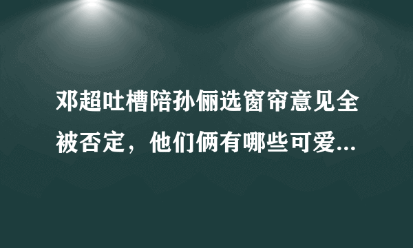 邓超吐槽陪孙俪选窗帘意见全被否定，他们俩有哪些可爱的瞬间？