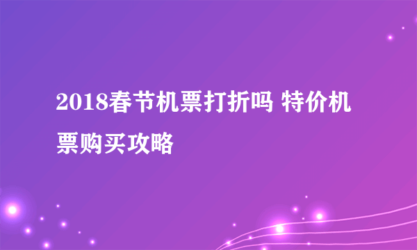 2018春节机票打折吗 特价机票购买攻略