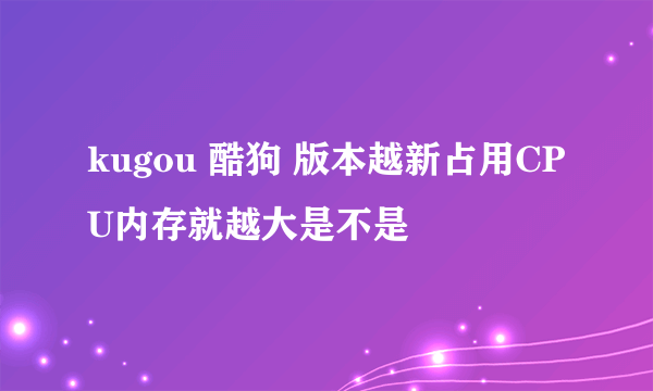 kugou 酷狗 版本越新占用CPU内存就越大是不是