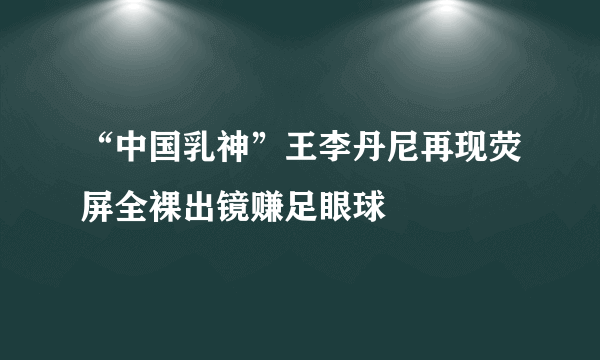 “中国乳神”王李丹尼再现荧屏全裸出镜赚足眼球