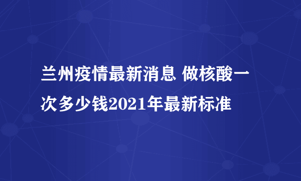 兰州疫情最新消息 做核酸一次多少钱2021年最新标准