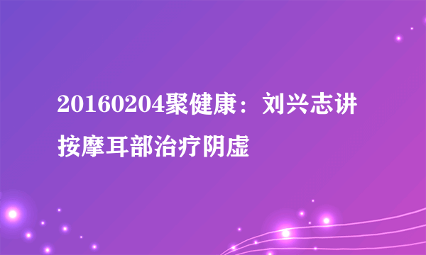 20160204聚健康：刘兴志讲按摩耳部治疗阴虚