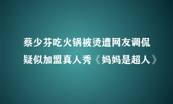 蔡少芬吃火锅被烫遭网友调侃疑似加盟真人秀《妈妈是超人》