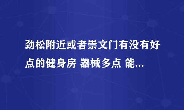 劲松附近或者崇文门有没有好点的健身房 器械多点 能游泳的。有知道的朋友告诉我一下 谢谢了！！！