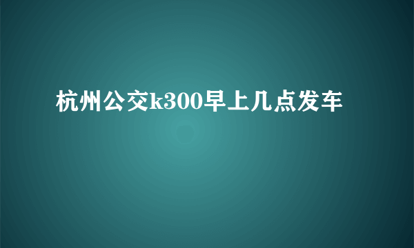 杭州公交k300早上几点发车