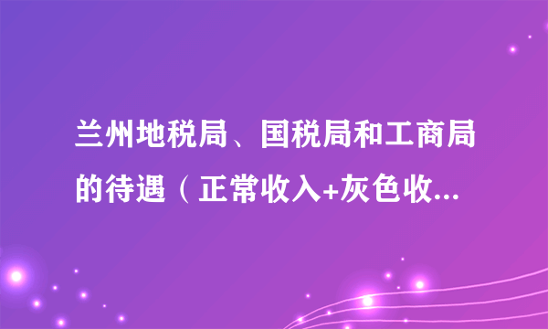 兰州地税局、国税局和工商局的待遇（正常收入+灰色收入<如果有的话>）。最普通的小职员。