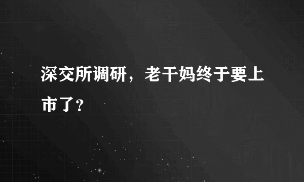 深交所调研，老干妈终于要上市了？