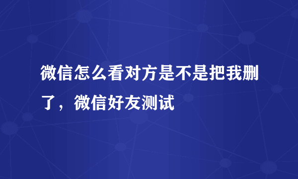 微信怎么看对方是不是把我删了，微信好友测试