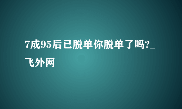 7成95后已脱单你脱单了吗?_飞外网