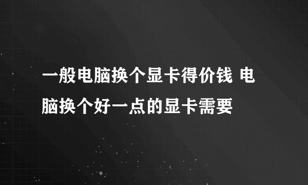 一般电脑换个显卡得价钱 电脑换个好一点的显卡需要