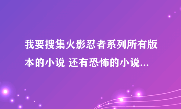 我要搜集火影忍者系列所有版本的小说 还有恐怖的小说 越恐怖越好 分不是问题邮箱 510291919@qq.com