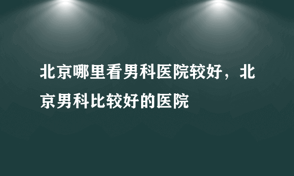 北京哪里看男科医院较好，北京男科比较好的医院