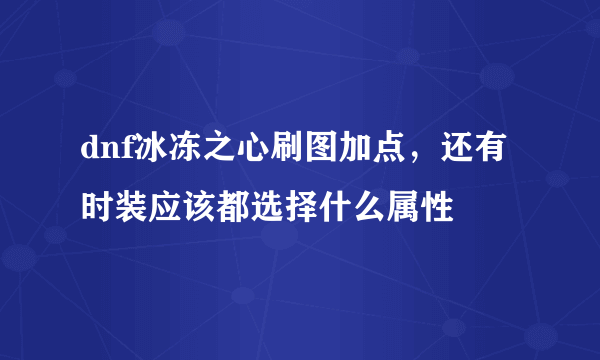 dnf冰冻之心刷图加点，还有时装应该都选择什么属性