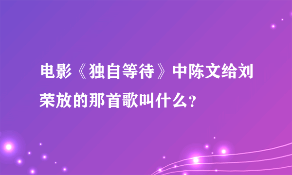 电影《独自等待》中陈文给刘荣放的那首歌叫什么？