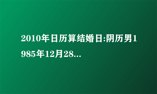 2010年日历算结婚日:阴历男1985年12月28日,女1986年6月28日.谢谢!