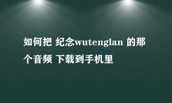 如何把 纪念wutenglan 的那个音频 下载到手机里