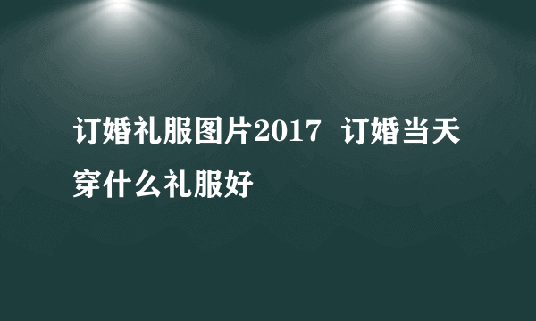 订婚礼服图片2017  订婚当天穿什么礼服好