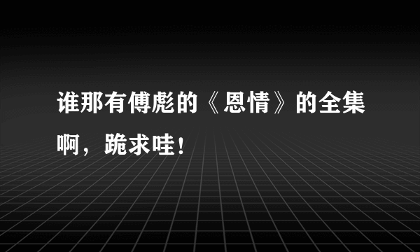 谁那有傅彪的《恩情》的全集啊，跪求哇！