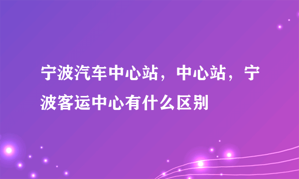 宁波汽车中心站，中心站，宁波客运中心有什么区别