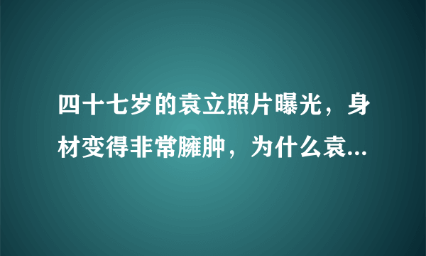 四十七岁的袁立照片曝光，身材变得非常臃肿，为什么袁立变成这样了？