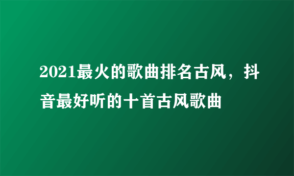 2021最火的歌曲排名古风，抖音最好听的十首古风歌曲