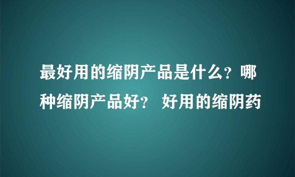 最好用的缩阴产品是什么？哪种缩阴产品好？ 好用的缩阴药