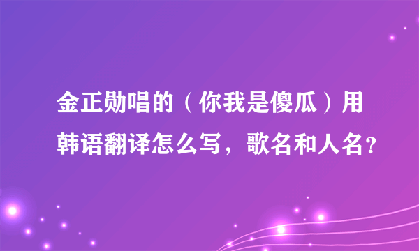 金正勋唱的（你我是傻瓜）用韩语翻译怎么写，歌名和人名？