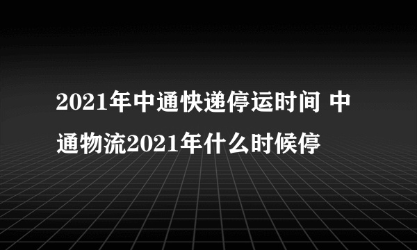 2021年中通快递停运时间 中通物流2021年什么时候停