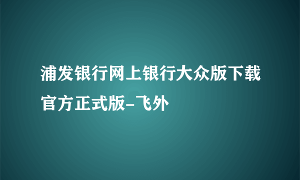 浦发银行网上银行大众版下载官方正式版-飞外