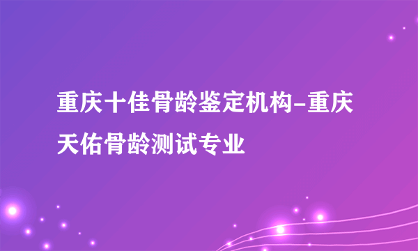 重庆十佳骨龄鉴定机构-重庆天佑骨龄测试专业