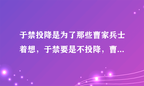 于禁投降是为了那些曹家兵士着想，于禁要是不投降，曹魏士兵们必定被杀绝。庞德是副将可以不降，于禁不能