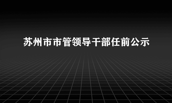 苏州市市管领导干部任前公示