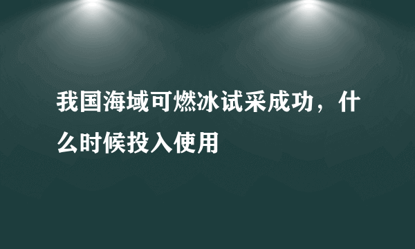 我国海域可燃冰试采成功，什么时候投入使用