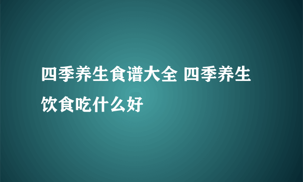 四季养生食谱大全 四季养生饮食吃什么好