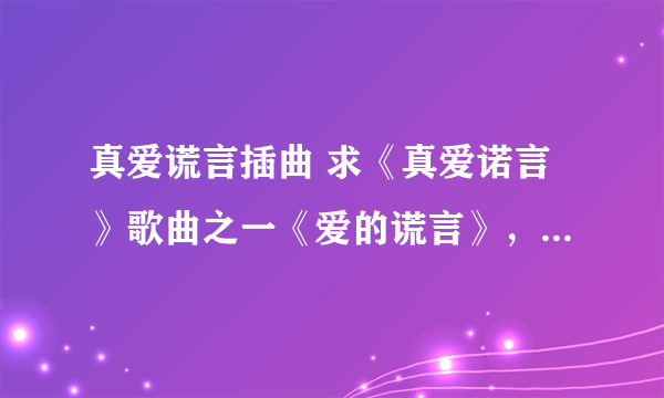 真爱谎言插曲 求《真爱诺言》歌曲之一《爱的谎言》，谢谢!!!