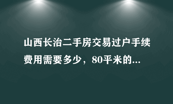 山西长治二手房交易过户手续费用需要多少，80平米的老房子30万元