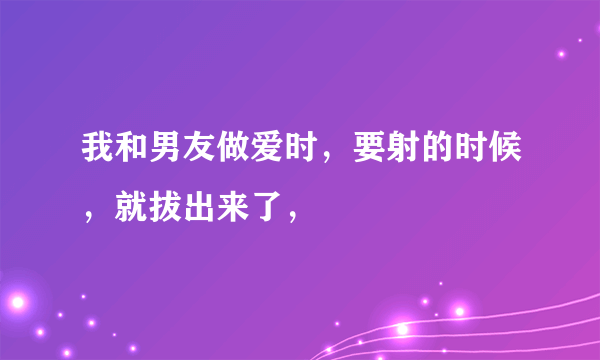 我和男友做爱时，要射的时候，就拔出来了，