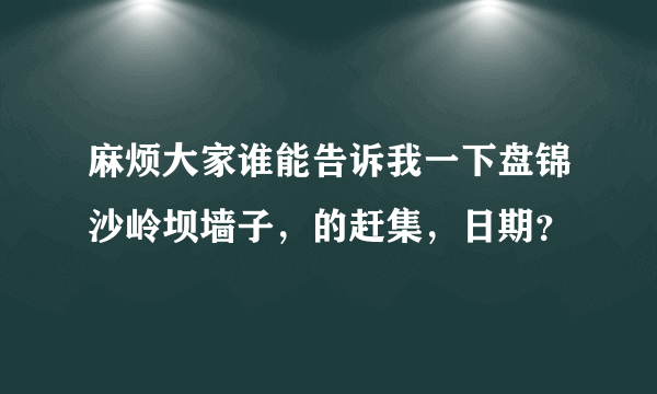 麻烦大家谁能告诉我一下盘锦沙岭坝墙子，的赶集，日期？