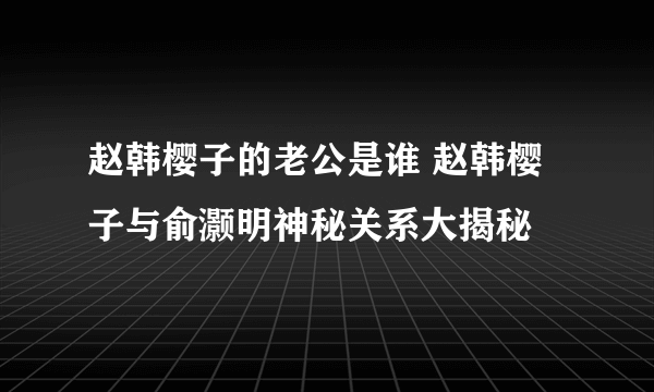 赵韩樱子的老公是谁 赵韩樱子与俞灏明神秘关系大揭秘