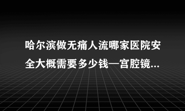 哈尔滨做无痛人流哪家医院安全大概需要多少钱—宫腔镜诊刮需要住院么