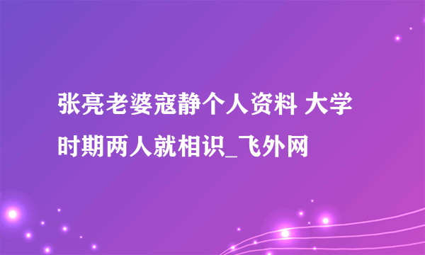 张亮老婆寇静个人资料 大学时期两人就相识_飞外网