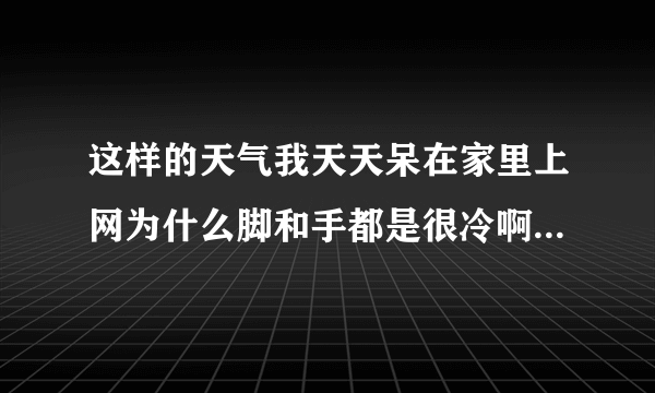 这样的天气我天天呆在家里上网为什么脚和手都是很冷啊...