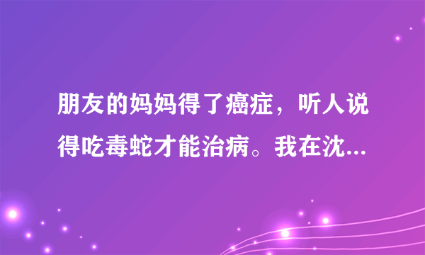 朋友的妈妈得了癌症，听人说得吃毒蛇才能治病。我在沈阳，不知道哪能买到有毒的蛇，而且还要15条。。